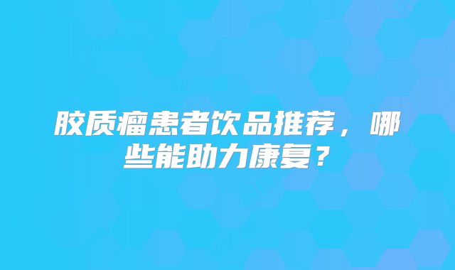 胶质瘤患者饮品推荐，哪些能助力康复？