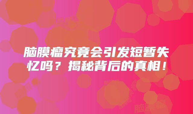 脑膜瘤究竟会引发短暂失忆吗？揭秘背后的真相！
