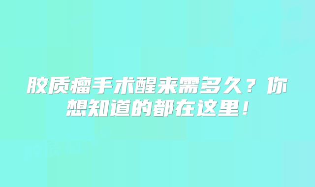 胶质瘤手术醒来需多久？你想知道的都在这里！