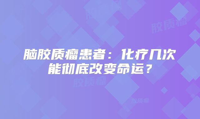 脑胶质瘤患者：化疗几次能彻底改变命运？