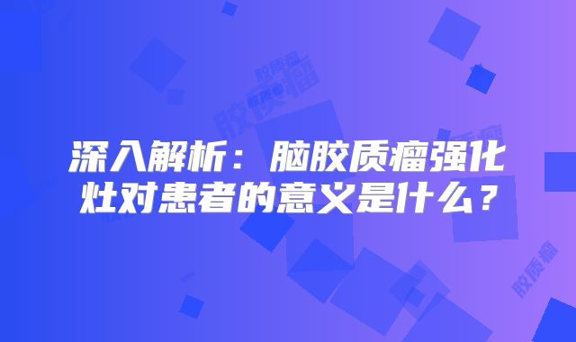 深入解析：脑胶质瘤强化灶对患者的意义是什么？