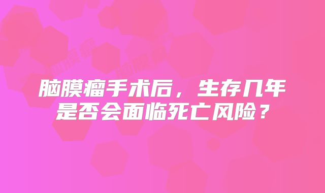 脑膜瘤手术后，生存几年是否会面临死亡风险？