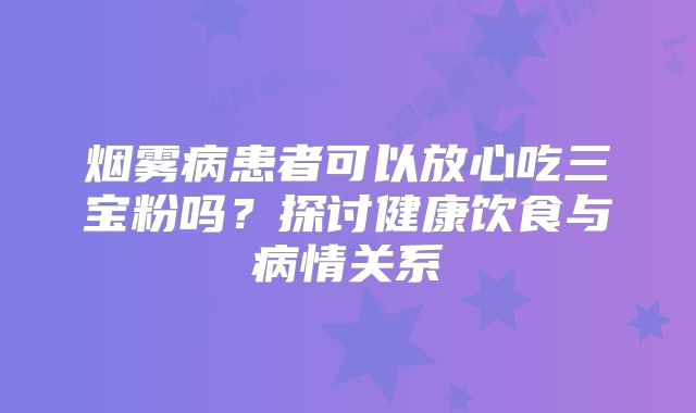 烟雾病患者可以放心吃三宝粉吗？探讨健康饮食与病情关系