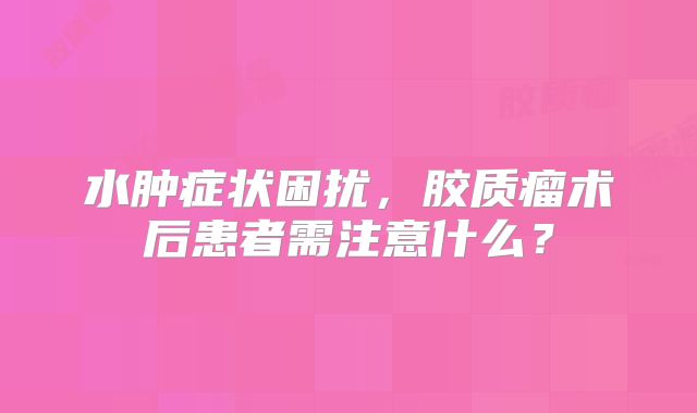 水肿症状困扰，胶质瘤术后患者需注意什么？