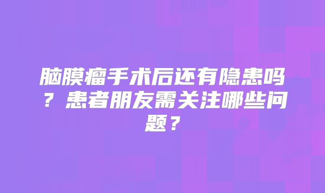 脑膜瘤手术后还有隐患吗？患者朋友需关注哪些问题？