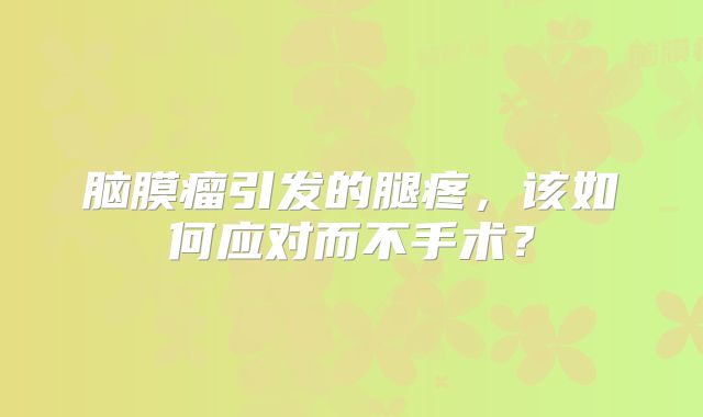脑膜瘤引发的腿疼，该如何应对而不手术？