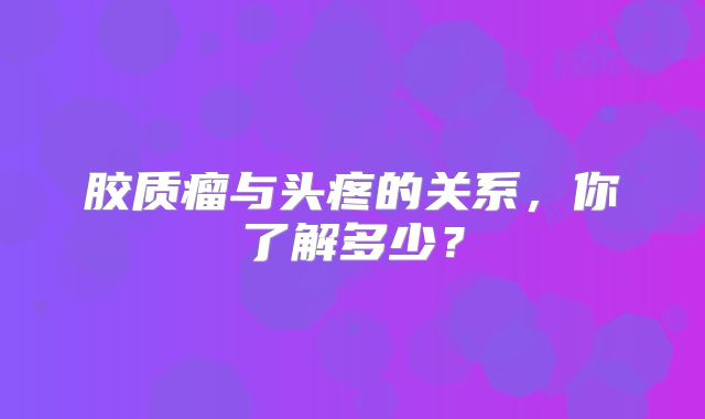 胶质瘤与头疼的关系，你了解多少？