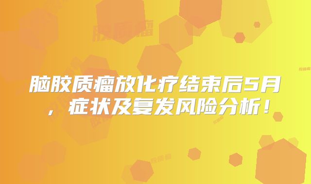 脑胶质瘤放化疗结束后5月，症状及复发风险分析！