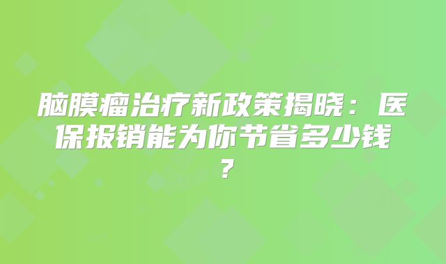 脑膜瘤治疗新政策揭晓：医保报销能为你节省多少钱？