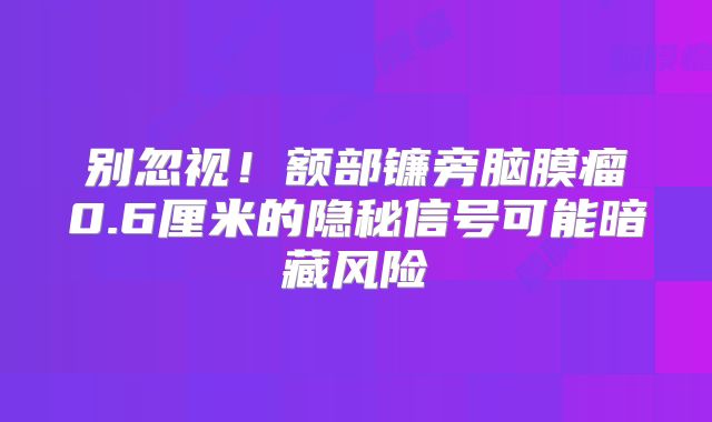 别忽视！额部镰旁脑膜瘤0.6厘米的隐秘信号可能暗藏风险