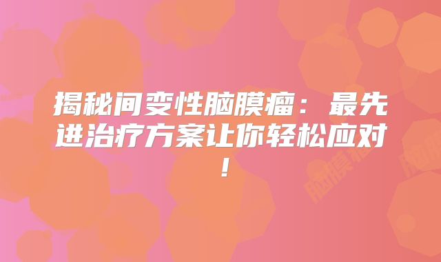揭秘间变性脑膜瘤：最先进治疗方案让你轻松应对！