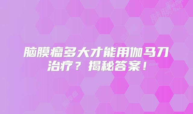 脑膜瘤多大才能用伽马刀治疗？揭秘答案！