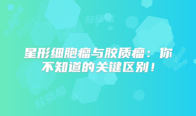 星形细胞瘤与胶质瘤：你不知道的关键区别！