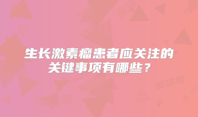生长激素瘤患者应关注的关键事项有哪些？