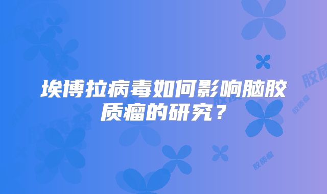 埃博拉病毒如何影响脑胶质瘤的研究？