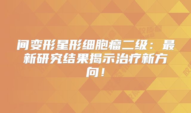 间变形星形细胞瘤二级：最新研究结果揭示治疗新方向！