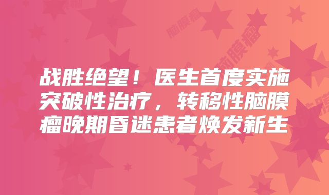 战胜绝望！医生首度实施突破性治疗，转移性脑膜瘤晚期昏迷患者焕发新生