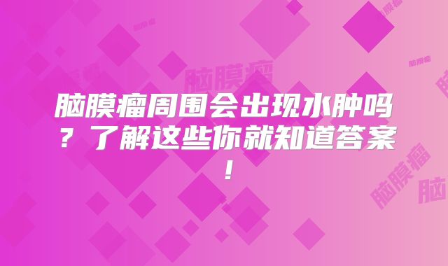 脑膜瘤周围会出现水肿吗？了解这些你就知道答案！