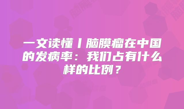 一文读懂丨脑膜瘤在中国的发病率：我们占有什么样的比例？