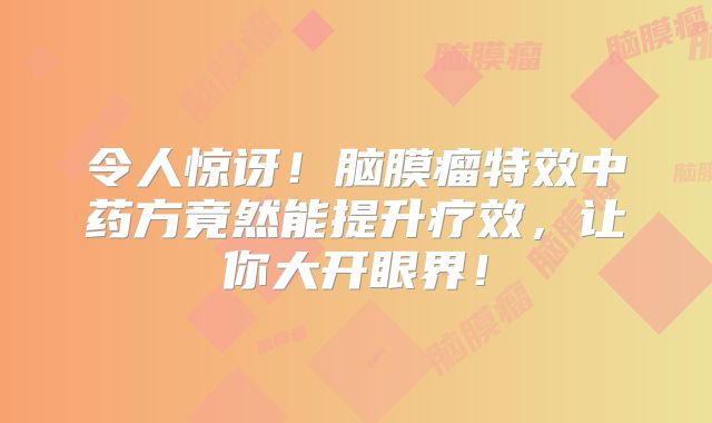 令人惊讶！脑膜瘤特效中药方竟然能提升疗效，让你大开眼界！