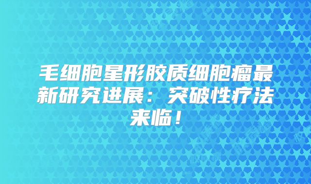 毛细胞星形胶质细胞瘤最新研究进展：突破性疗法来临！