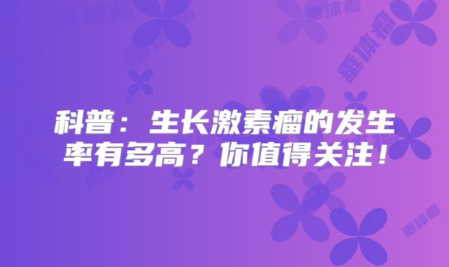 科普：生长激素瘤的发生率有多高？你值得关注！