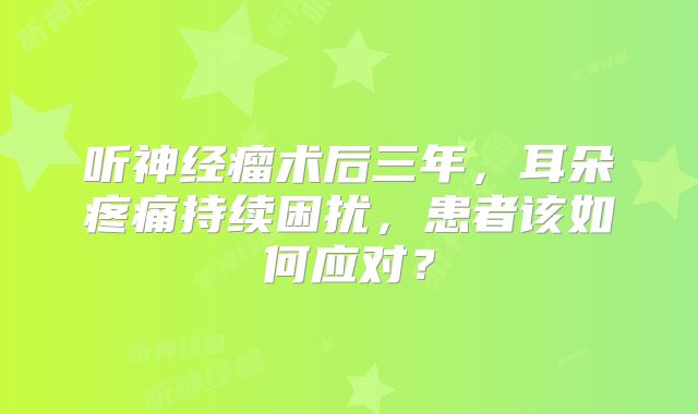 听神经瘤术后三年，耳朵疼痛持续困扰，患者该如何应对？
