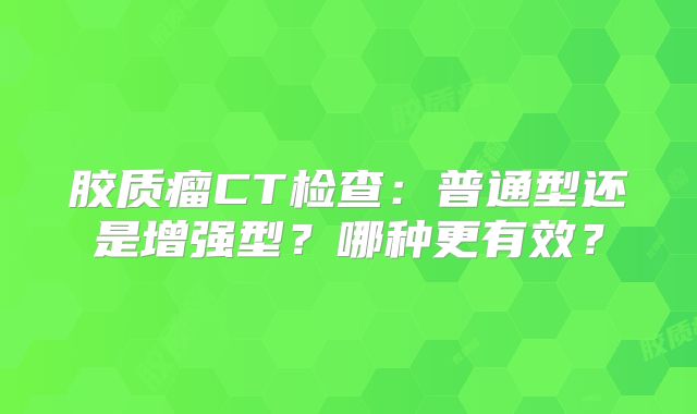 胶质瘤CT检查：普通型还是增强型？哪种更有效？