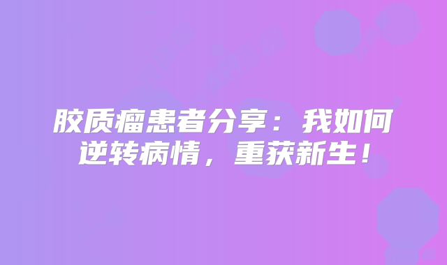 胶质瘤患者分享：我如何逆转病情，重获新生！