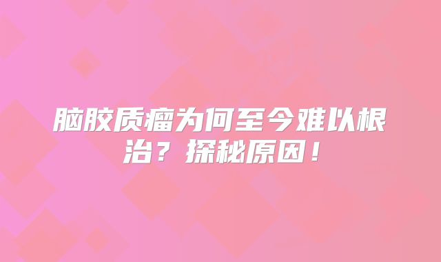 脑胶质瘤为何至今难以根治？探秘原因！
