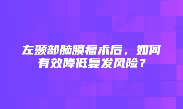 左颞部脑膜瘤术后，如何有效降低复发风险？