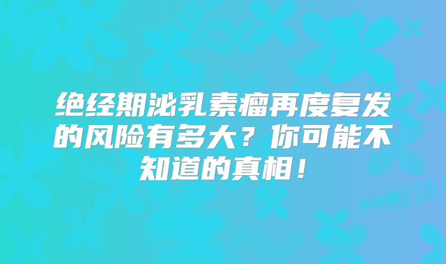 绝经期泌乳素瘤再度复发的风险有多大？你可能不知道的真相！