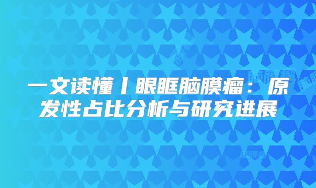 一文读懂丨眼眶脑膜瘤：原发性占比分析与研究进展