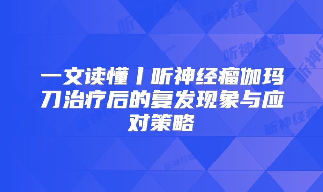 一文读懂丨听神经瘤伽玛刀治疗后的复发现象与应对策略
