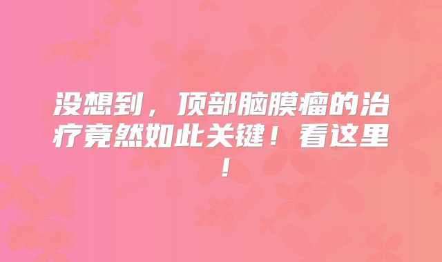 没想到，顶部脑膜瘤的治疗竟然如此关键！看这里！