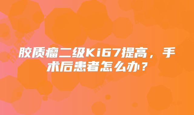 胶质瘤二级Ki67提高，手术后患者怎么办？
