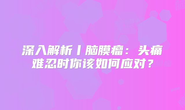 深入解析丨脑膜瘤：头痛难忍时你该如何应对？
