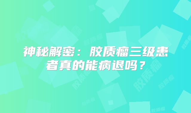 神秘解密：胶质瘤三级患者真的能病退吗？