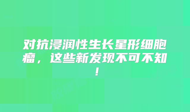 对抗浸润性生长星形细胞瘤，这些新发现不可不知！