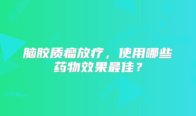 脑胶质瘤放疗，使用哪些药物效果最佳？