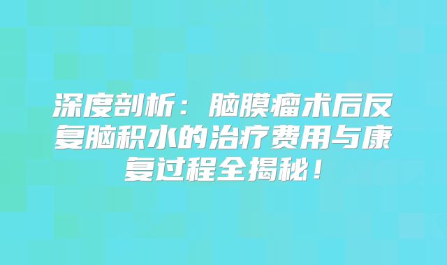 深度剖析：脑膜瘤术后反复脑积水的治疗费用与康复过程全揭秘！