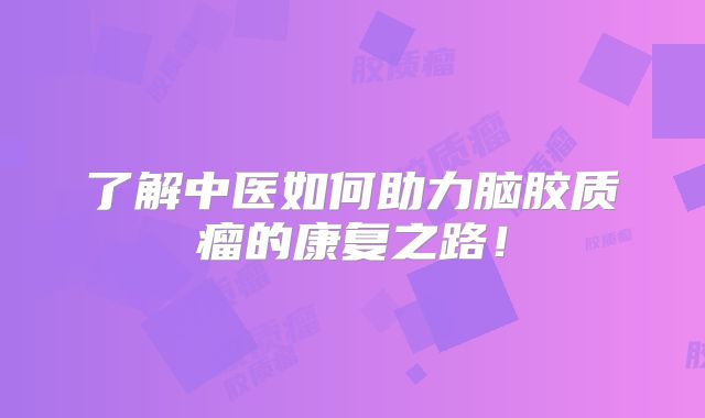 了解中医如何助力脑胶质瘤的康复之路！