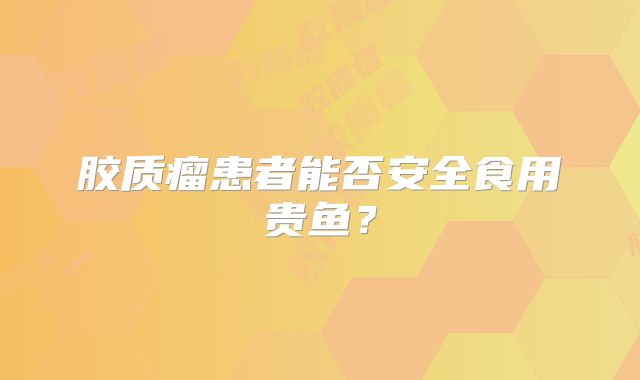 胶质瘤患者能否安全食用贵鱼？