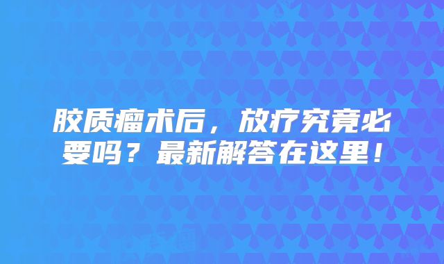 胶质瘤术后，放疗究竟必要吗？最新解答在这里！