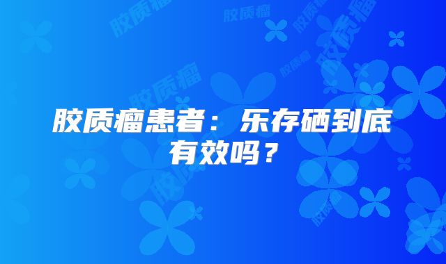 胶质瘤患者：乐存硒到底有效吗？