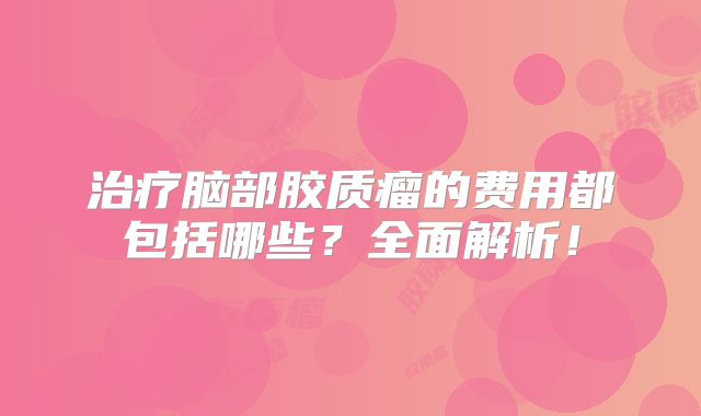 治疗脑部胶质瘤的费用都包括哪些？全面解析！