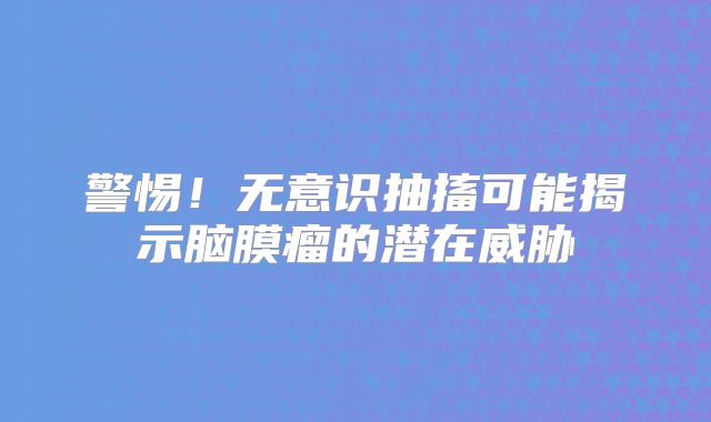 警惕！无意识抽搐可能揭示脑膜瘤的潜在威胁
