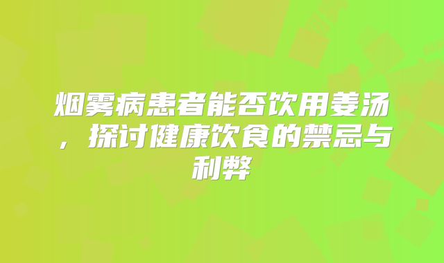 烟雾病患者能否饮用姜汤，探讨健康饮食的禁忌与利弊