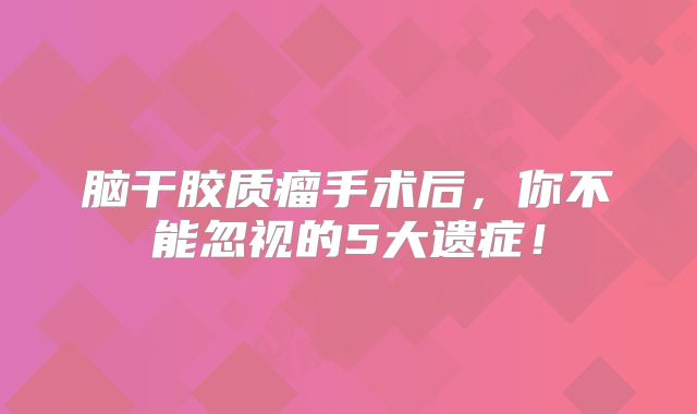 脑干胶质瘤手术后，你不能忽视的5大遗症！