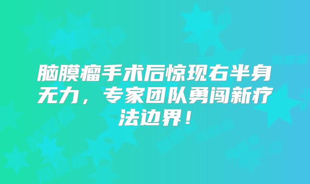 脑膜瘤手术后惊现右半身无力，专家团队勇闯新疗法边界！
